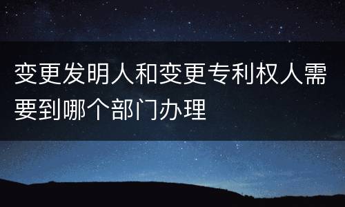 变更发明人和变更专利权人需要到哪个部门办理