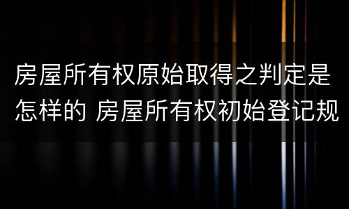 房屋所有权原始取得之判定是怎样的 房屋所有权初始登记规定