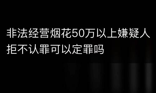 非法经营烟花50万以上嫌疑人拒不认罪可以定罪吗