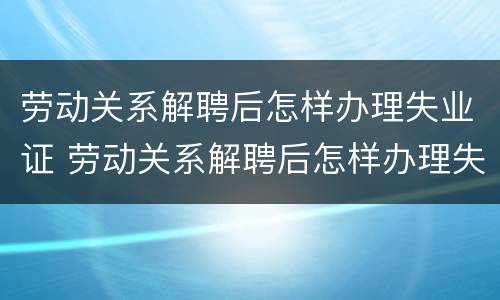 劳动关系解聘后怎样办理失业证 劳动关系解聘后怎样办理失业证明