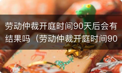劳动仲裁开庭时间90天后会有结果吗（劳动仲裁开庭时间90天后会有结果吗怎么查）