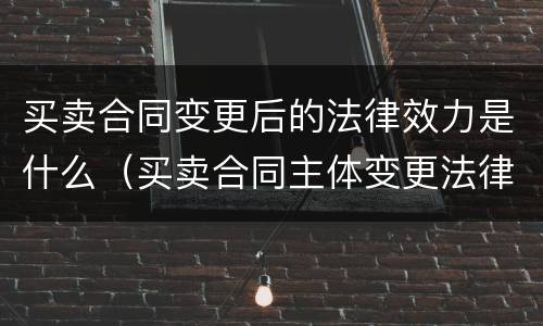 买卖合同变更后的法律效力是什么（买卖合同主体变更法律责任）