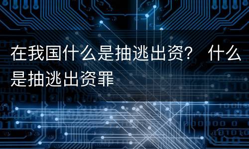在我国什么是抽逃出资？ 什么是抽逃出资罪