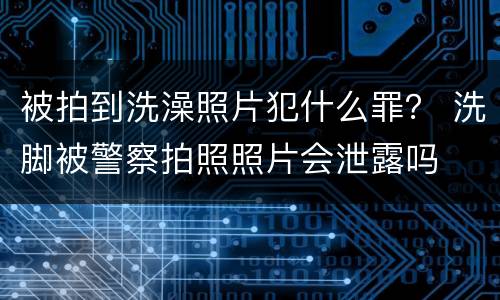 被拍到洗澡照片犯什么罪？ 洗脚被警察拍照照片会泄露吗