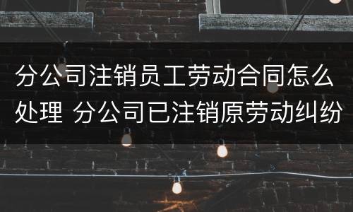 分公司注销员工劳动合同怎么处理 分公司已注销原劳动纠纷咋办
