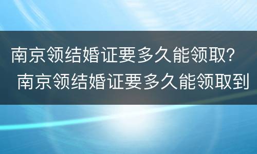 南京领结婚证要多久能领取？ 南京领结婚证要多久能领取到