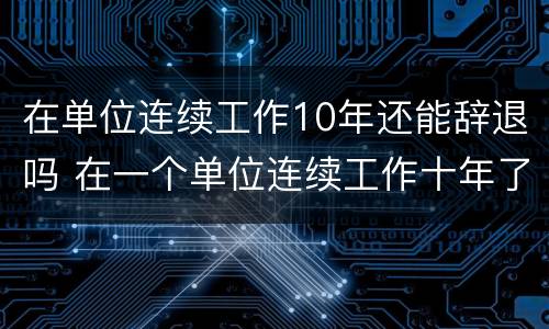 在单位连续工作10年还能辞退吗 在一个单位连续工作十年了被辞退