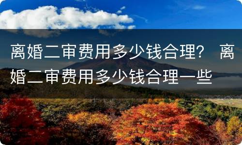 离婚二审费用多少钱合理？ 离婚二审费用多少钱合理一些