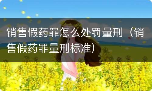 销售假药罪怎么处罚量刑（销售假药罪量刑标准）