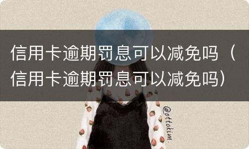 信用卡逾期罚息可以减免吗（信用卡逾期罚息可以减免吗）