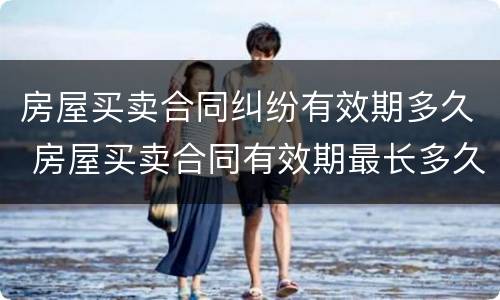 房屋买卖合同纠纷有效期多久 房屋买卖合同有效期最长多久