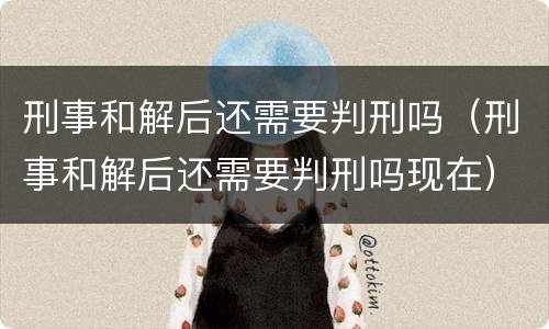 刑事和解后还需要判刑吗（刑事和解后还需要判刑吗现在）