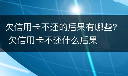欠信用卡不还的后果有哪些？ 欠信用卡不还什么后果