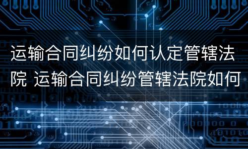 运输合同纠纷如何认定管辖法院 运输合同纠纷管辖法院如何确定?