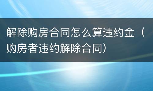 解除购房合同怎么算违约金（购房者违约解除合同）