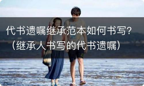 代书遗嘱继承范本如何书写？（继承人书写的代书遗嘱）