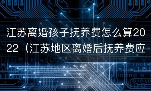 江苏离婚孩子抚养费怎么算2022（江苏地区离婚后抚养费应该多少）