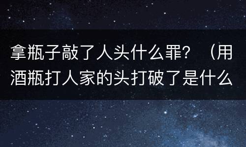 拿瓶子敲了人头什么罪？（用酒瓶打人家的头打破了是什么罪）