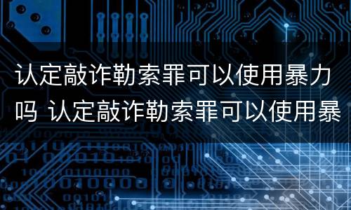 认定敲诈勒索罪可以使用暴力吗 认定敲诈勒索罪可以使用暴力吗