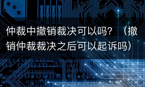 仲裁中撤销裁决可以吗？（撤销仲裁裁决之后可以起诉吗）