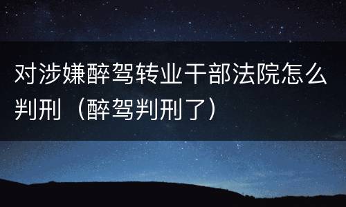 对涉嫌醉驾转业干部法院怎么判刑（醉驾判刑了）