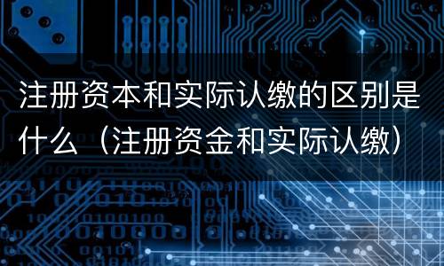 注册资本和实际认缴的区别是什么（注册资金和实际认缴）