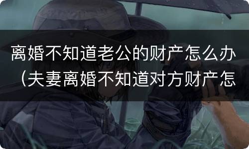 离婚不知道老公的财产怎么办（夫妻离婚不知道对方财产怎么办）