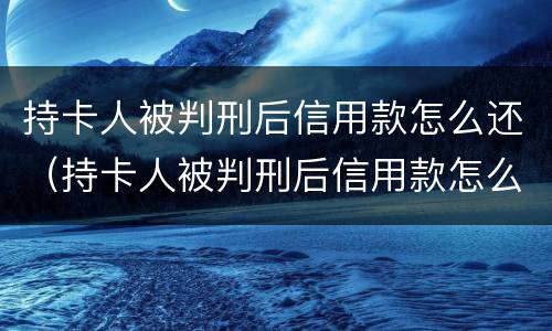 持卡人被判刑后信用款怎么还（持卡人被判刑后信用款怎么还）