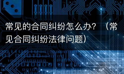 常见的合同纠纷怎么办？（常见合同纠纷法律问题）
