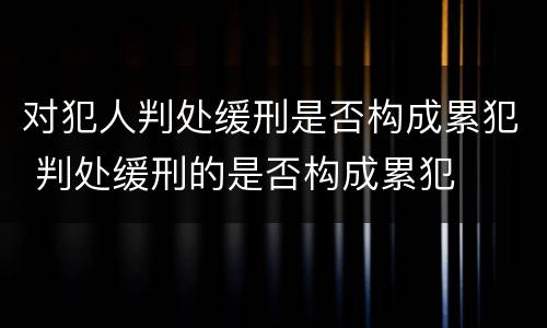 对犯人判处缓刑是否构成累犯 判处缓刑的是否构成累犯
