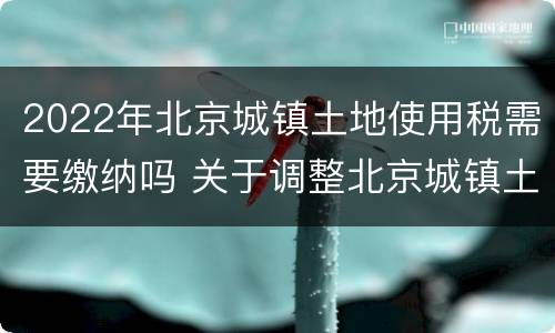 2022年北京城镇土地使用税需要缴纳吗 关于调整北京城镇土地使用税