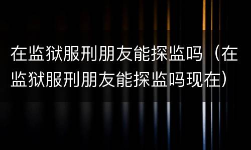 在监狱服刑朋友能探监吗（在监狱服刑朋友能探监吗现在）