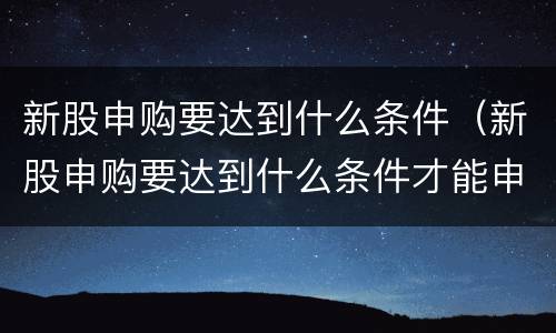 新股申购要达到什么条件（新股申购要达到什么条件才能申购）