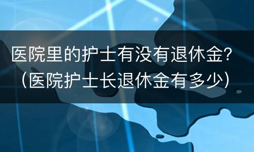 医院里的护士有没有退休金？（医院护士长退休金有多少）