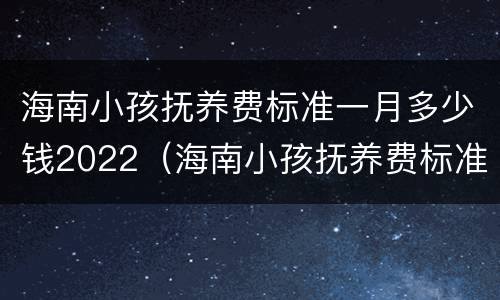 海南小孩抚养费标准一月多少钱2022（海南小孩抚养费标准一月多少钱2022年）