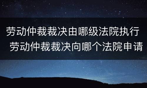 劳动仲裁裁决由哪级法院执行 劳动仲裁裁决向哪个法院申请执行
