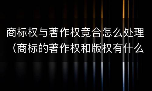 商标权与著作权竞合怎么处理（商标的著作权和版权有什么区别）