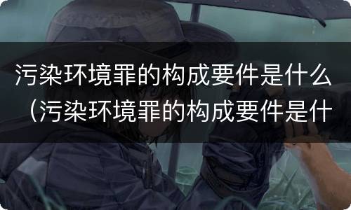 污染环境罪的构成要件是什么（污染环境罪的构成要件是什么意思）