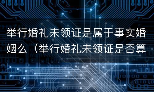 举行婚礼未领证是属于事实婚姻么（举行婚礼未领证是否算为合法夫妻）