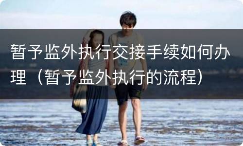 暂予监外执行交接手续如何办理（暂予监外执行的流程）