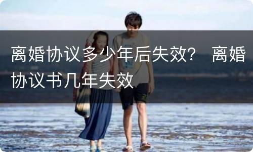 离婚协议多少年后失效？ 离婚协议书几年失效