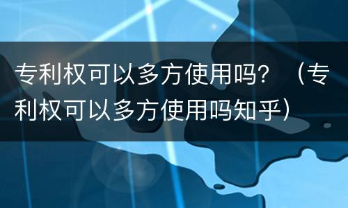 专利权可以多方使用吗？（专利权可以多方使用吗知乎）