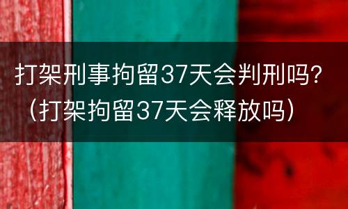打架刑事拘留37天会判刑吗？（打架拘留37天会释放吗）