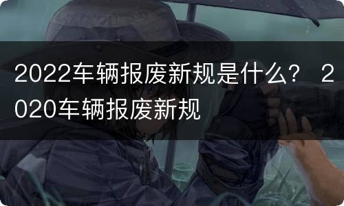 2022车辆报废新规是什么？ 2020车辆报废新规