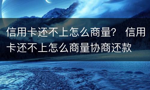 信用卡还不上怎么商量？ 信用卡还不上怎么商量协商还款