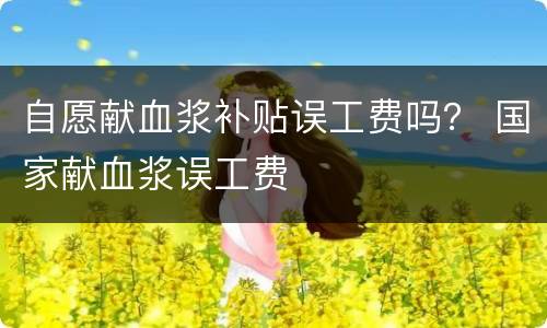自愿献血浆补贴误工费吗？ 国家献血浆误工费