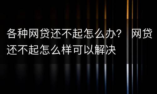 各种网贷还不起怎么办？ 网贷还不起怎么样可以解决