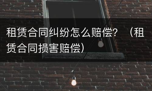 租赁合同纠纷怎么赔偿？（租赁合同损害赔偿）