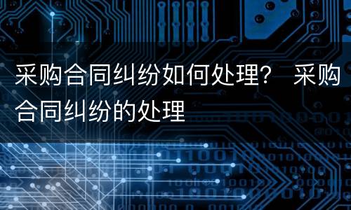 采购合同纠纷如何处理？ 采购合同纠纷的处理