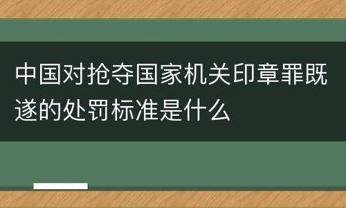 中国对抢夺国家机关印章罪既遂的处罚标准是什么